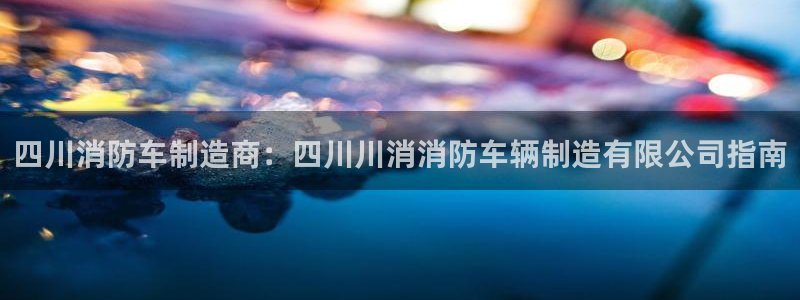 彩神vii官网：四川消防车制造商：四川川消消防车辆制造有限公司指南