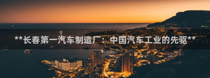 彩神vii官网：**长春第一汽车制造厂：中国汽车工业的先驱*