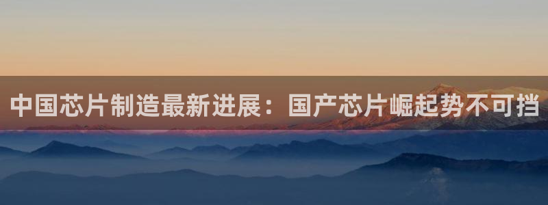 彩神购彩购彩大厅入口v：中国芯片制造最新进展：国产芯片崛起势不可挡