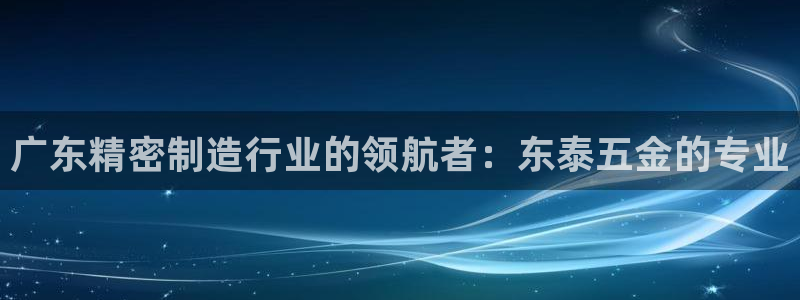 彩神vl购彩大厅：广东精密制造行业的领航者：东泰五金的专业