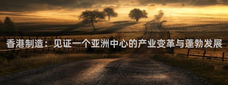 彩神旗下有哪些平台可以看：香港制造：见证一个亚洲中心的产业变革与蓬勃发展