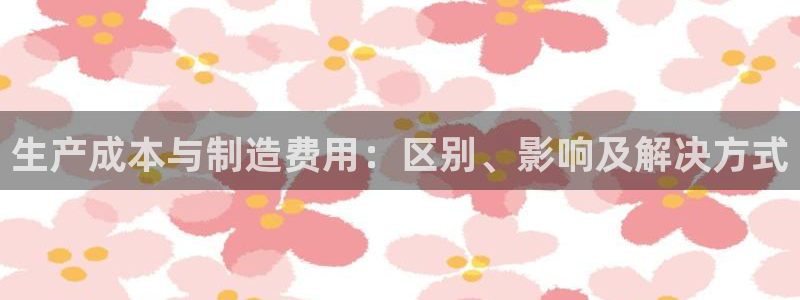 彩神购彩-购彩大厅入口：生产成本与制造费用：区别、影响及解决方式