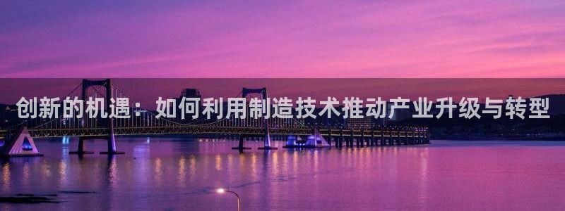 彩神平台之间是什么关系：创新的机遇：如何利用制造技术推动产业