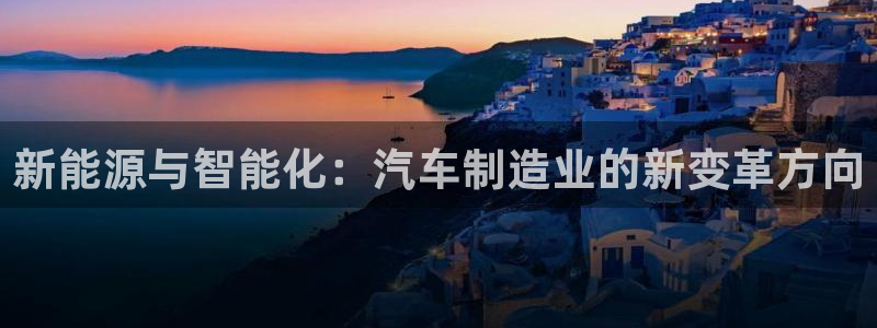 彩神v8下载app：新能源与智能化：汽车制造业的新变革方向