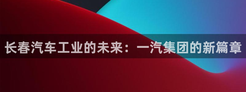 v彩神88iii：长春汽车工业的未来：一汽集团的新篇章