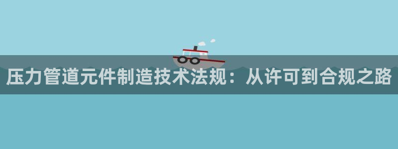 彩神vll首页环球：压力管道元件制造技术法规：从许可到合规之路