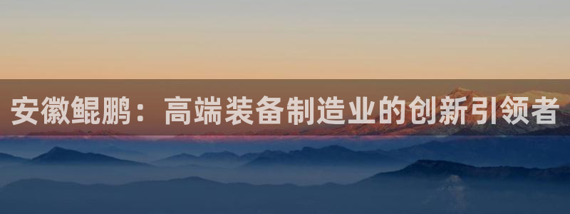 彩神8彩平台：安徽鲲鹏：高端装备制造业的创新引领者